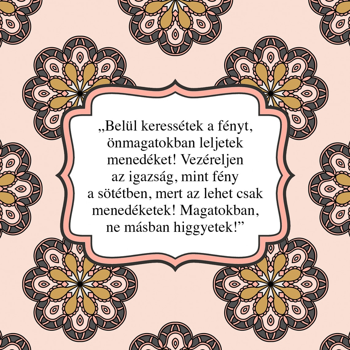 „Belül keressétek a fényt, önmagatokban leljetek menedéket! Vezéreljen az igazság, mint fény a sötétben, mert az lehet csak menedéketek! Magatokban, ne másban higgyetek!”