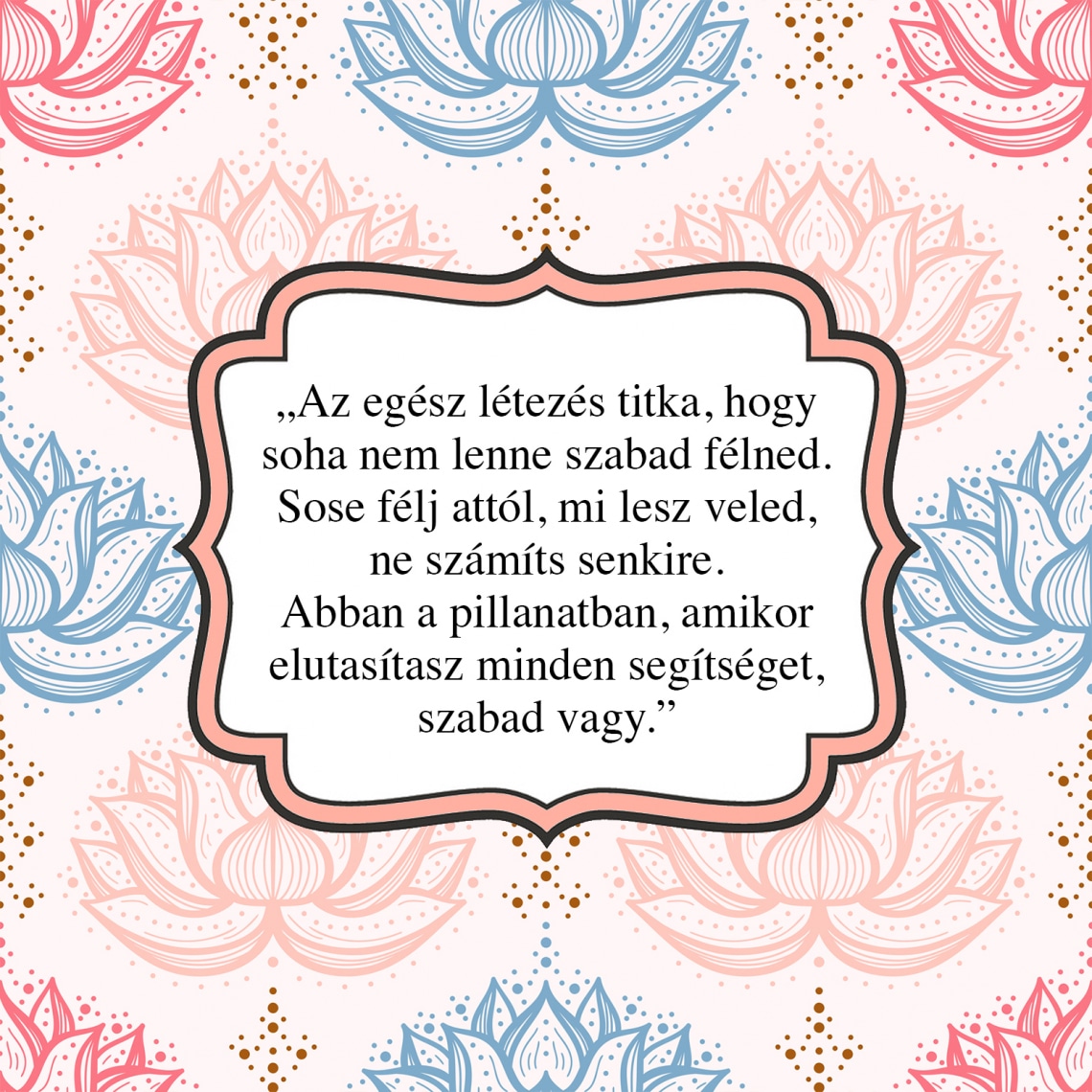 „Az egész létezés titka, hogy soha nem lenne szabad félned. Sose félj attól, mi lesz veled, ne számíts senkire. Abban a pillanatban, amikor elutasítasz minden segítséget, szabad vagy.”