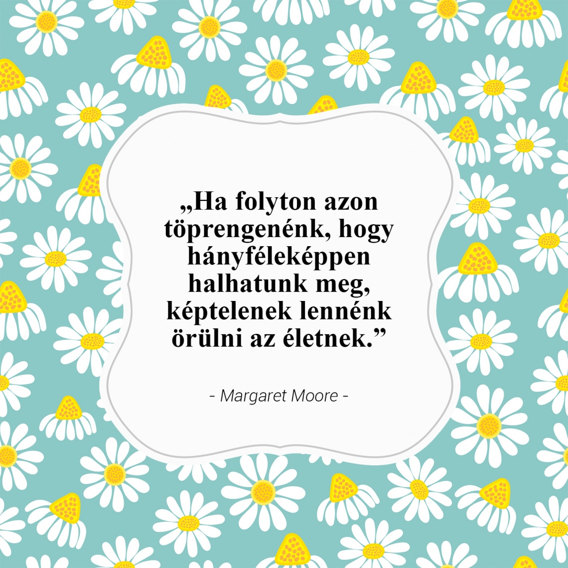 „Ha folyton azon töprengenénk, hogy hányféleképpen halhatunk meg, képtelenek lennénk örülni az életnek.”- Margaret Moore