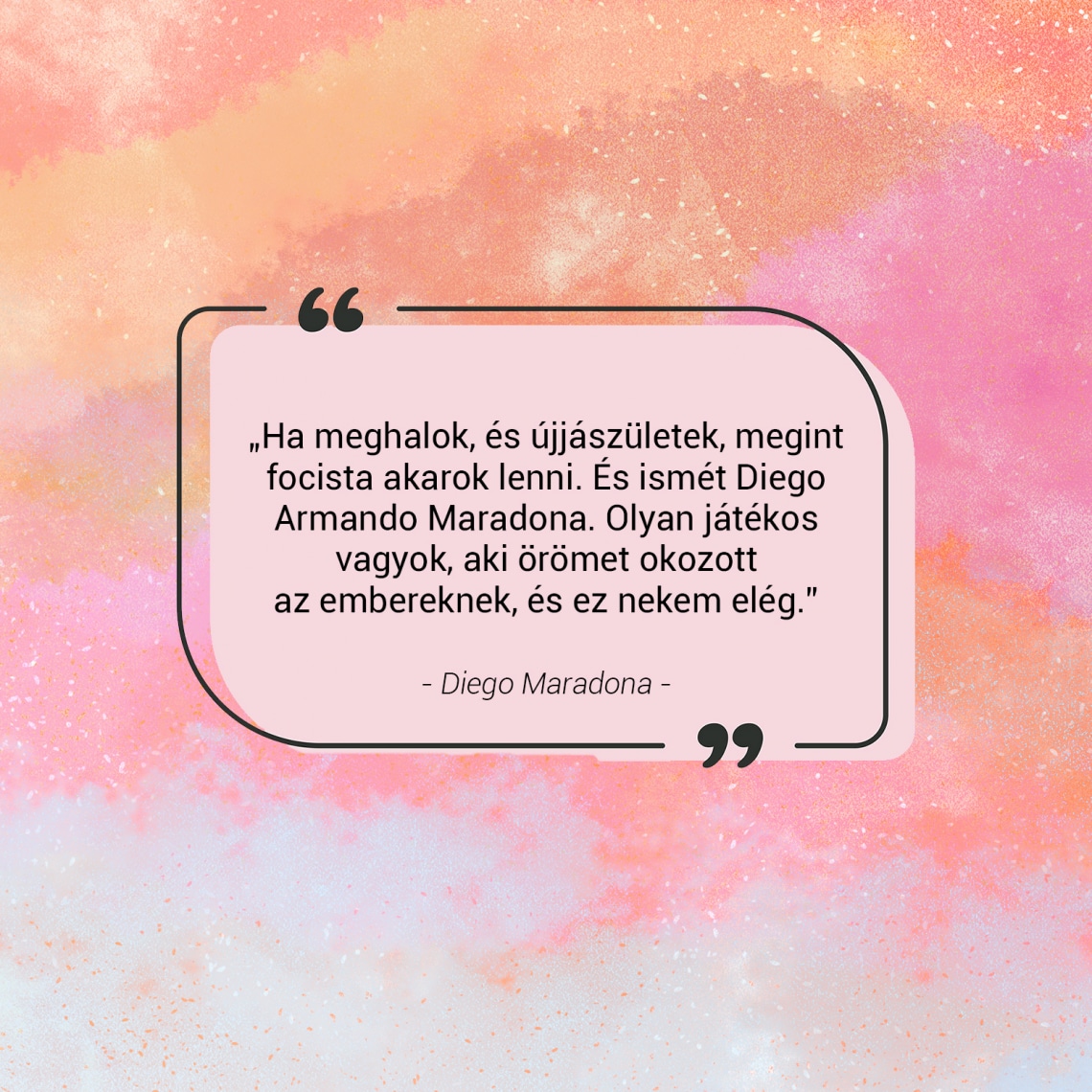 „Ha meghalok, és újjászületek, megint focista akarok lenni. És ismét Diego Armando Maradona. Olyan játékos vagyok, aki örömet okozott az embereknek, és ez nekem elég.” - Diego Maradona
